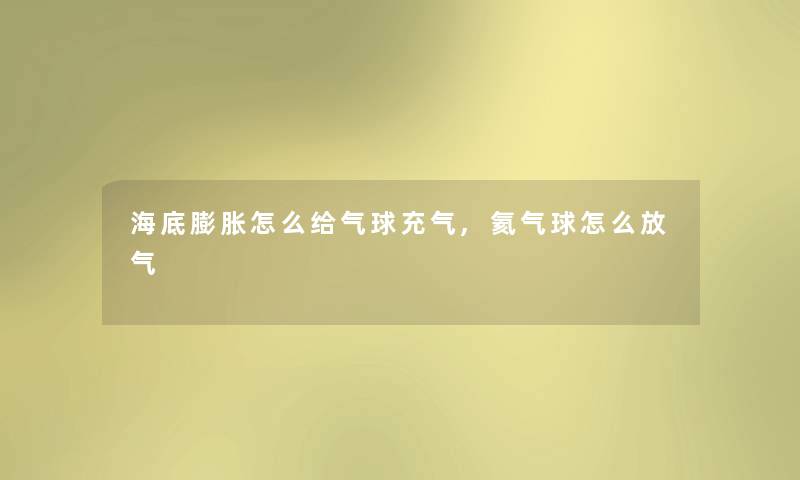 海底膨胀怎么给气球充气,氦气球怎么放气 海底膨胀怎么给气球充气,氦气球怎么放气