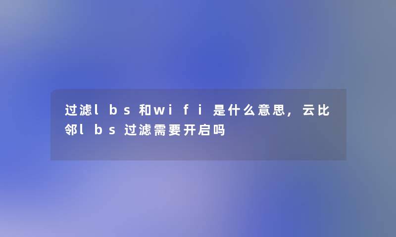 过滤lbs和wifi是什么意思,云比邻lbs过滤需要开启吗