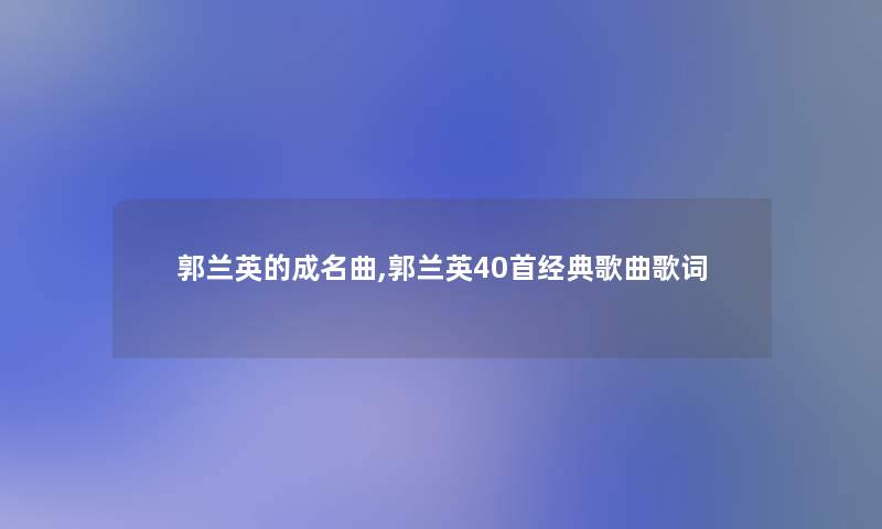 郭兰英的成名曲,郭兰英40首经典歌曲歌词