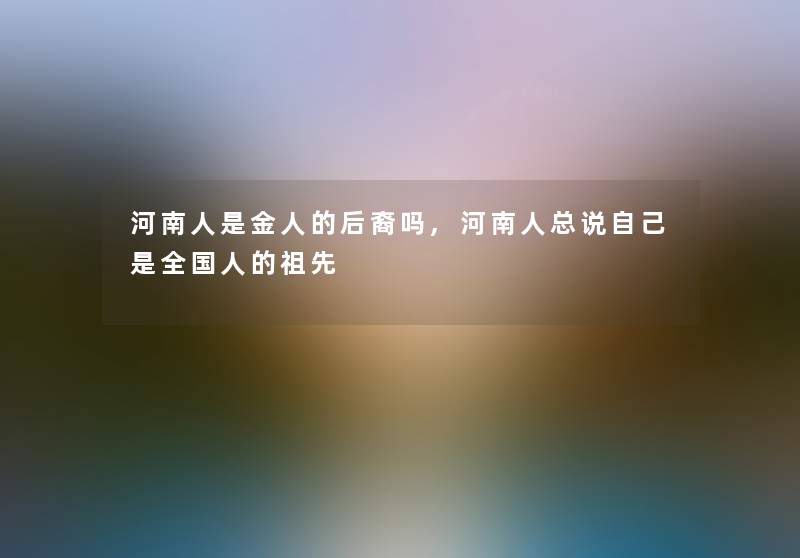 河南人是金人的后裔吗,河南人总说自己是全国人的祖先 河南人是金人的后裔吗,河南人总说自己是全国人的祖先