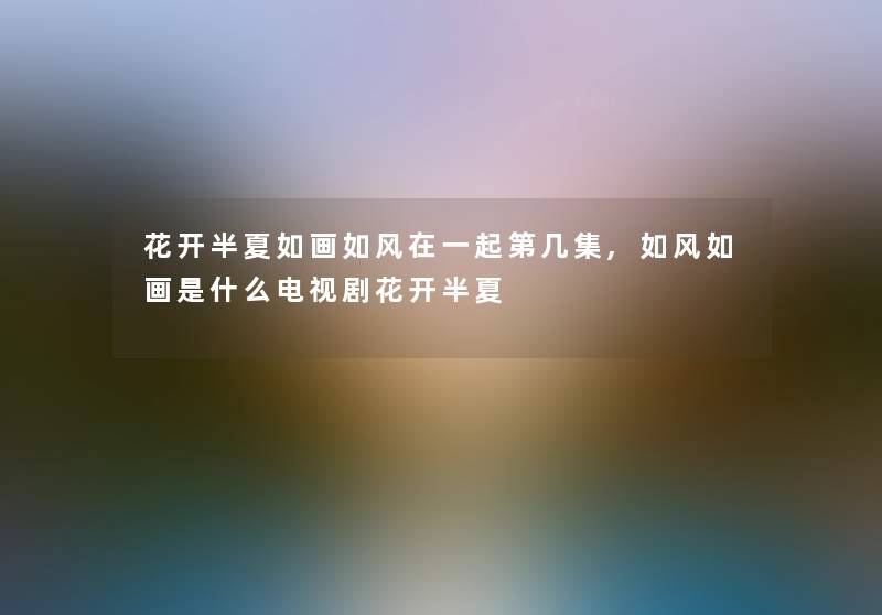 花开半夏如画如风在一起第几集,如风如画是什么电视剧花开半夏 花开半夏如画如风在一起第几集,如风如画是什么电视剧花开半夏