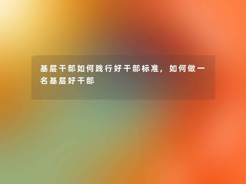 基层干部如何践行好干部标准,如何做一名基层好干部 基层干部如何践行好干部标准,如何做一名基层好干部