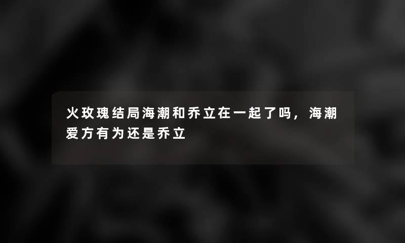 火玫瑰结局海潮和乔立在一起了吗,海潮爱方有为还是乔立