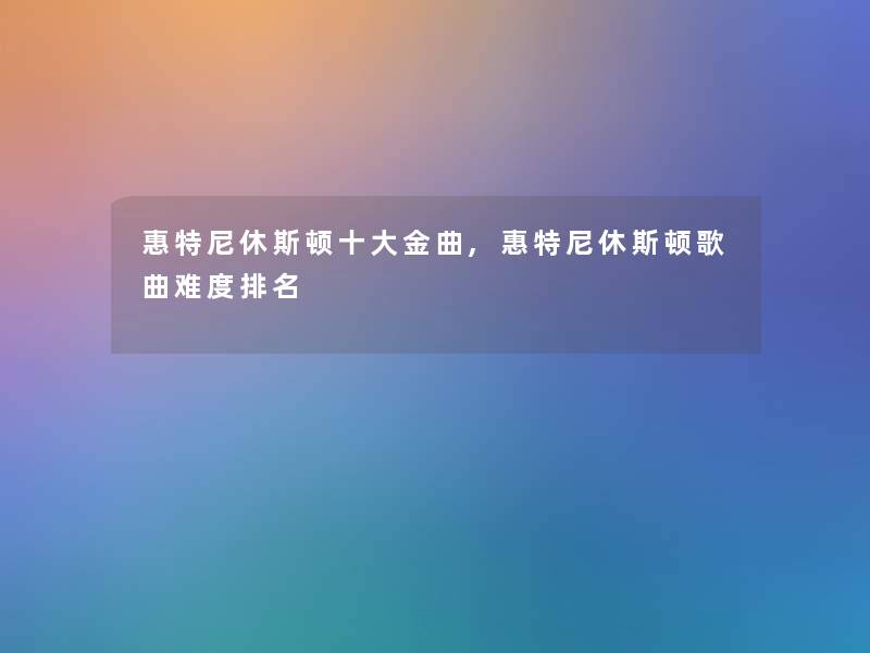 惠特尼休斯顿一些金曲,惠特尼休斯顿歌曲难度推荐 惠特尼休斯顿一些金曲,惠特尼休斯顿歌曲难度推荐