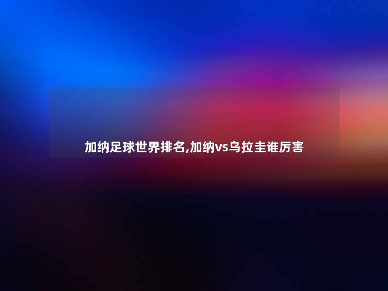 加纳足球世界推荐,加纳vs乌拉圭谁厉害 加纳足球世界推荐,加纳vs乌拉圭谁厉害