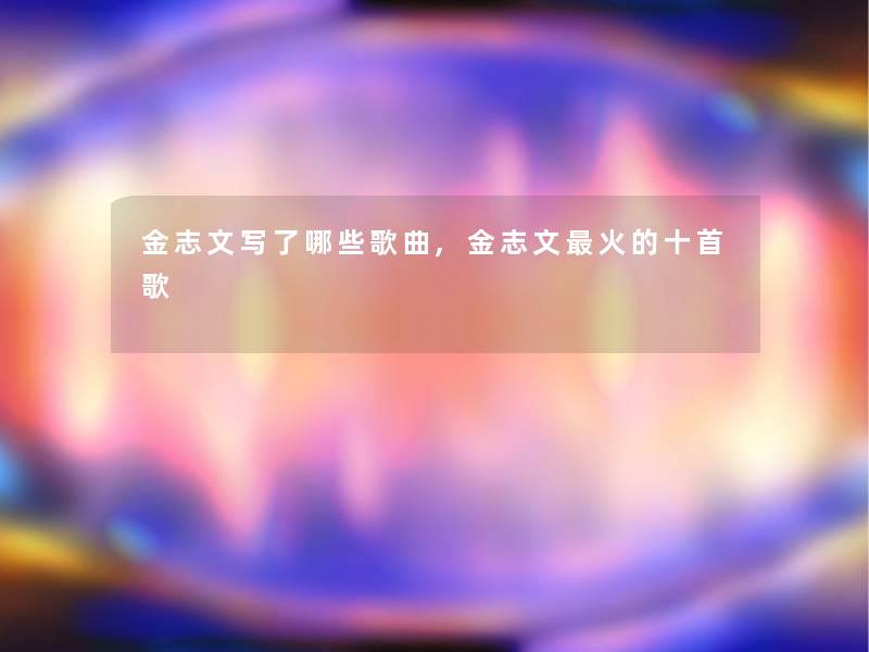 金志文写了哪些歌曲,金志文火的十首歌 金志文写了哪些歌曲,金志文火的十首歌