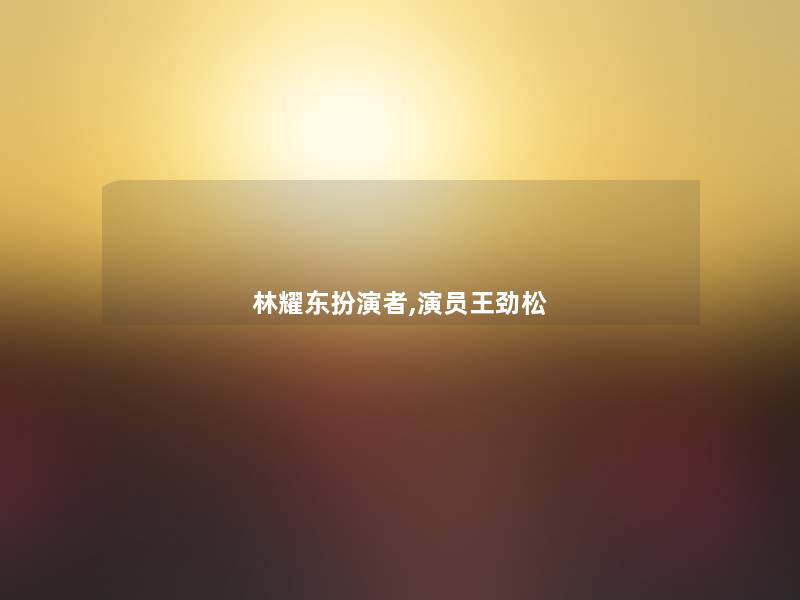 林耀东扮演者,演员王劲松 林耀东扮演者,演员王劲松