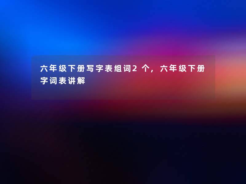 六年级下册写字表组词2个,六年级下册字词表讲解 六年级下册写字表组词2个,六年级下册字词表讲解