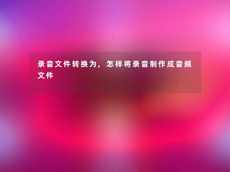 录音文件转换为,怎样将录音制作成音频文件