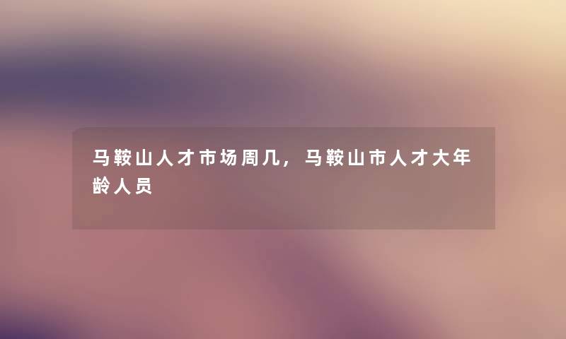 马鞍山人才市场周几,马鞍山市人才大年龄人员 马鞍山人才市场周几,马鞍山市人才大年龄人员