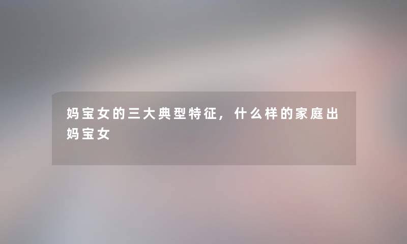 妈宝女的三大典型特征,什么样的家庭出妈宝女 妈宝女的三大典型特征,什么样的家庭出妈宝女