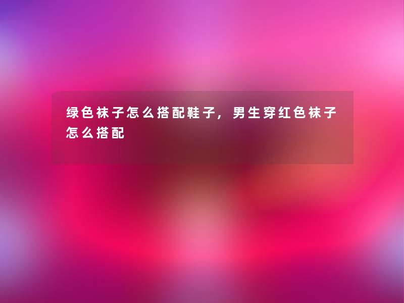 绿色袜子怎么搭配鞋子,男生穿红色袜子怎么搭配 绿色袜子怎么搭配鞋子,男生穿红色袜子怎么搭配