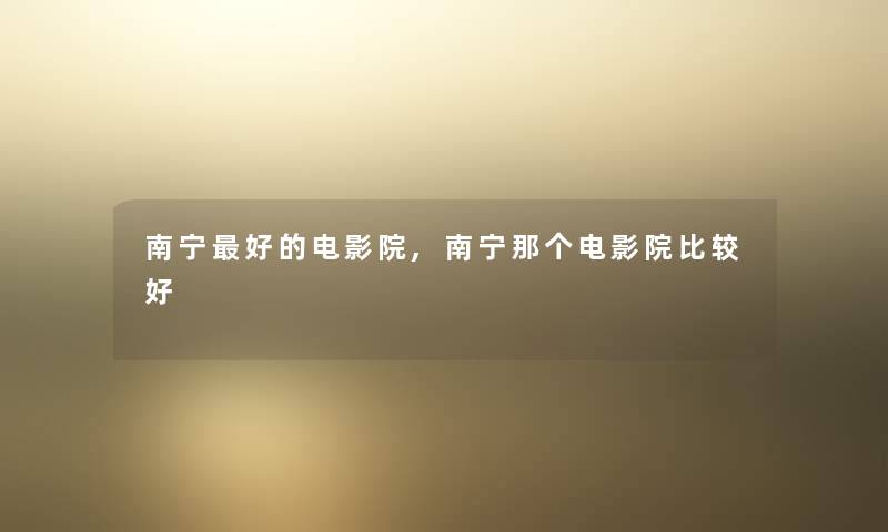 南宁好的电影院,南宁那个电影院比较好 南宁好的电影院,南宁那个电影院比较好