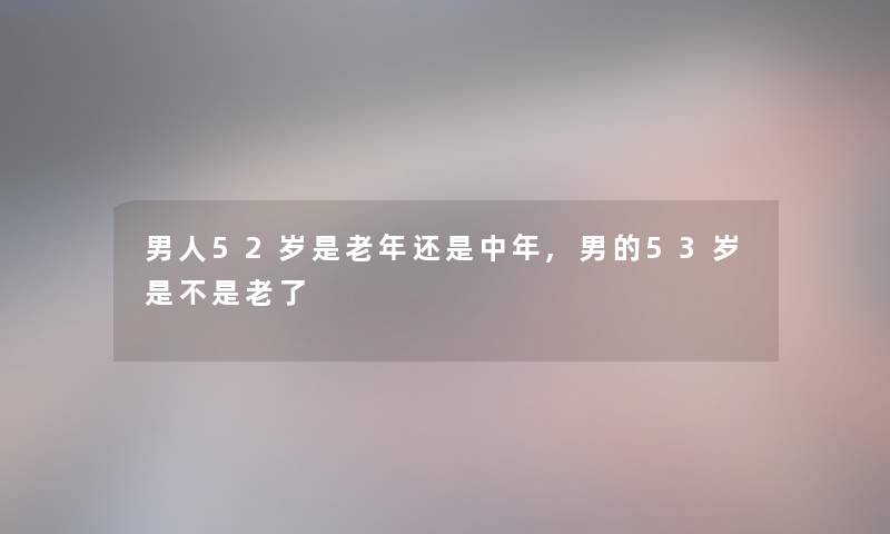 男人52岁是老年还是中年,男的53岁是不是老了 男人52岁是老年还是中年,男的53岁是不是老了