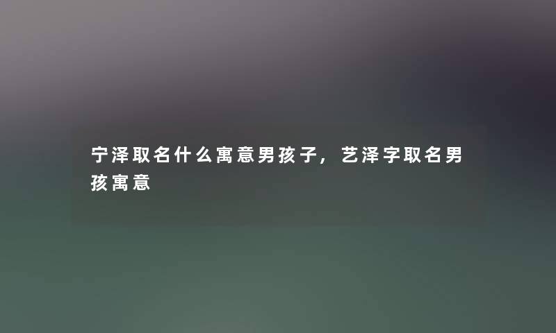 宁泽取名什么寓意男孩子,艺泽字取名男孩寓意 宁泽取名什么寓意男孩子,艺泽字取名男孩寓意