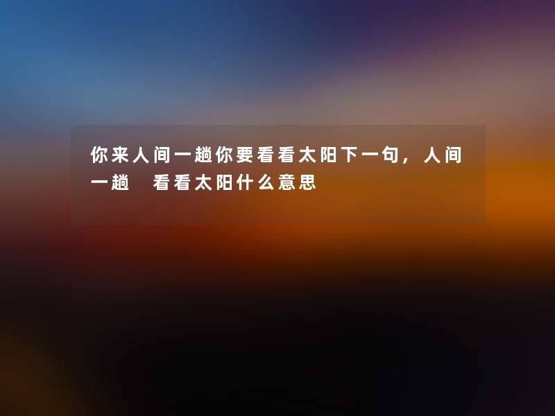 你来人间一趟你要看看太阳下一句,人间一趟 看看太阳什么意思 你来人间一趟你要看看太阳下一句,人间一趟 看看太阳什么意思