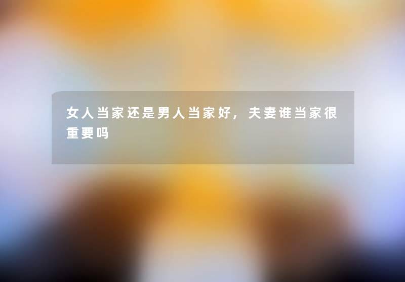 女人当家还是男人当家好,夫妻谁当家很重要吗 女人当家还是男人当家好,夫妻谁当家很重要吗