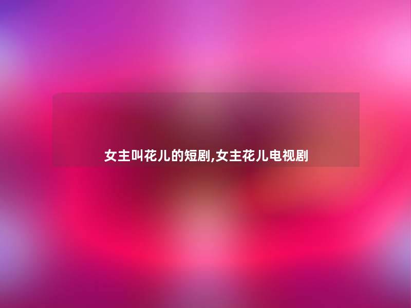 女主叫花儿的短剧,女主花儿电视剧 女主叫花儿的短剧,女主花儿电视剧
