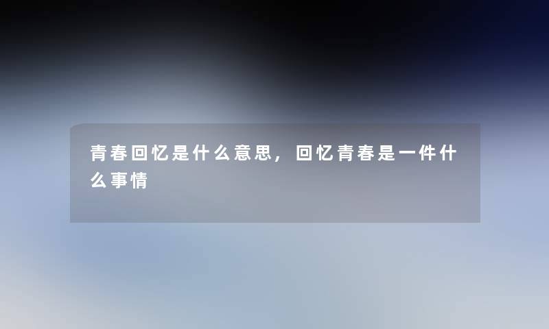 青春回忆是什么意思,回忆青春是一件什么事情