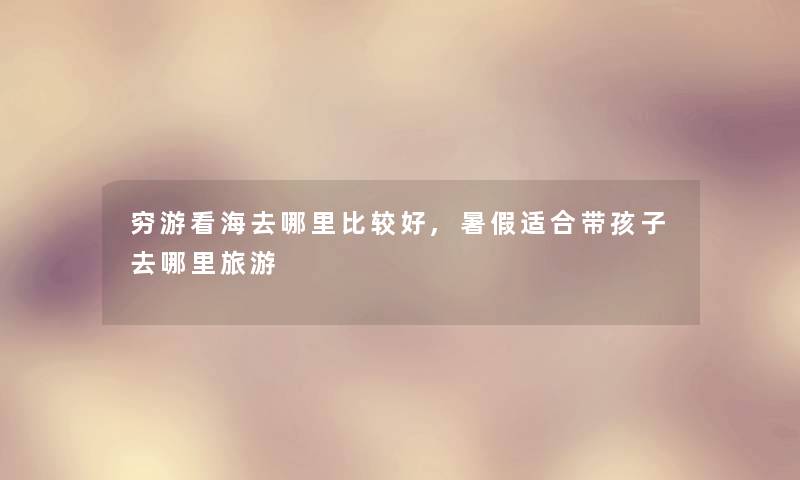 穷游看海去哪里比较好,暑假适合带孩子去哪里旅游