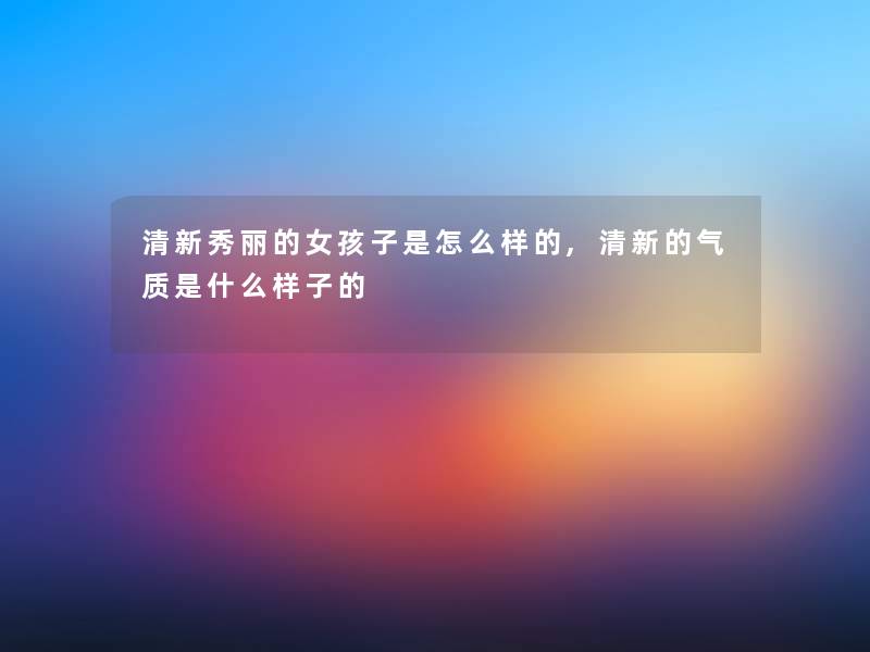 清新秀丽的女孩子是怎么样的,清新的气质是什么样子的 清新秀丽的女孩子是怎么样的,清新的气质是什么样子的