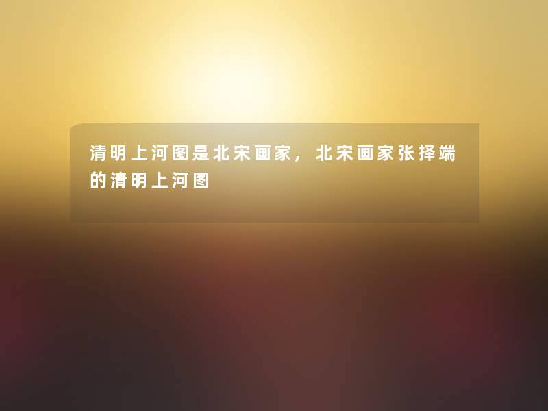 清明上河图是北宋画家,北宋画家张择端的清明上河图 清明上河图是北宋画家,北宋画家张择端的清明上河图