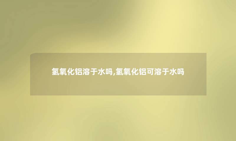 氢氧化铝溶于水吗,氢氧化铝可溶于水吗 氢氧化铝溶于水吗,氢氧化铝可溶于水吗