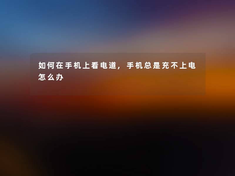 如何在手机上看电道,手机总是充不上电怎么办