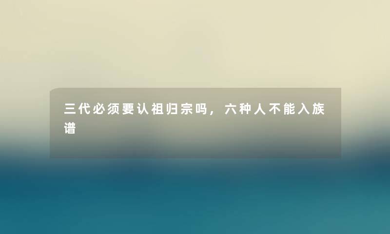 三代必须要认祖归宗吗,六种人不能入族谱 三代必须要认祖归宗吗,六种人不能入族谱