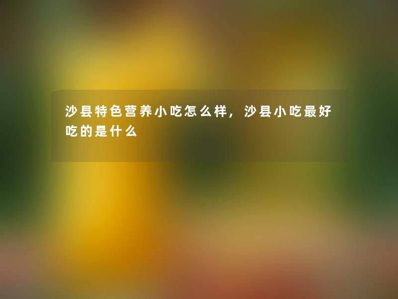 沙县特色营养小吃怎么样,沙县小吃好吃的是什么 沙县特色营养小吃怎么样,沙县小吃好吃的是什么