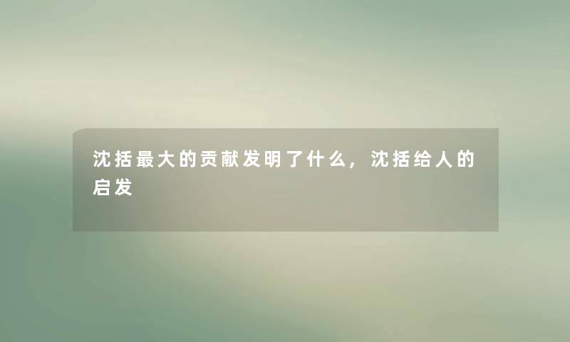 沈括大的贡献发明了什么,沈括给人的启发 沈括大的贡献发明了什么,沈括给人的启发