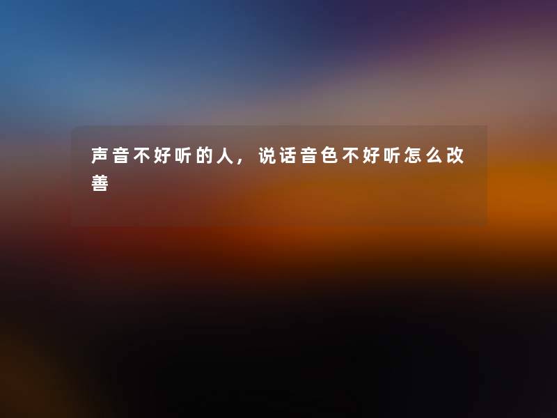 声音不好听的人,说话音色不好听怎么改善 声音不好听的人,说话音色不好听怎么改善