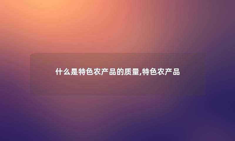什么是特色农的质量,特色农 什么是特色农的质量,特色农