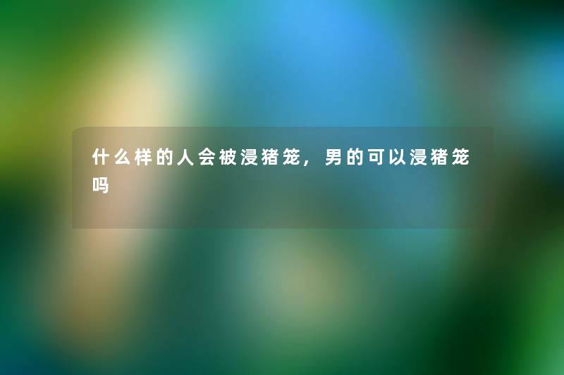 什么样的人会被浸猪笼,男的可以浸猪笼吗 什么样的人会被浸猪笼,男的可以浸猪笼吗