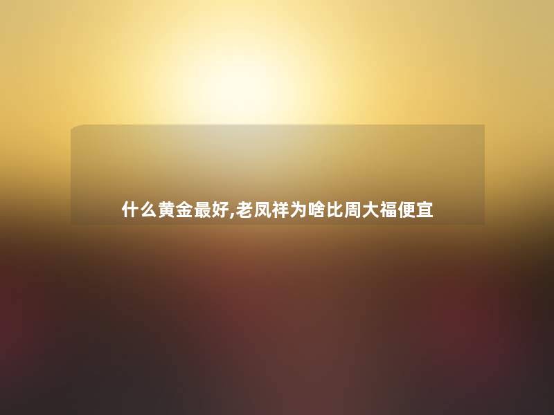 什么黄金好,老凤祥为啥比周大福便宜 什么黄金好,老凤祥为啥比周大福便宜