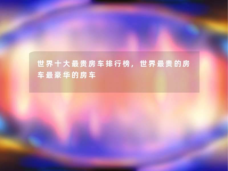 世界一些贵房车整理榜,世界贵的房车豪华的房车 世界一些贵房车整理榜,世界贵的房车豪华的房车