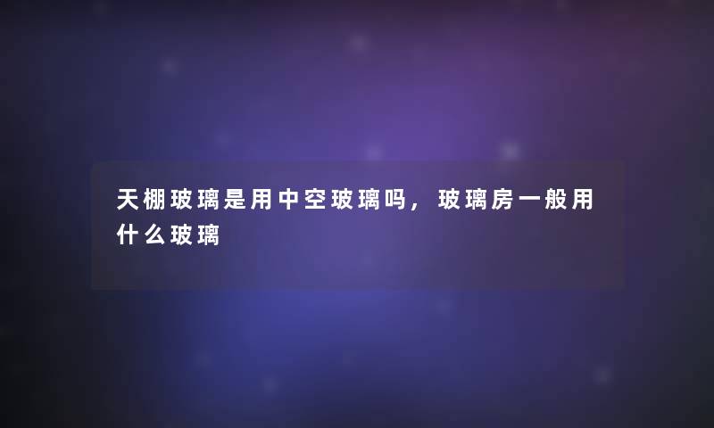 天棚玻璃是用中空玻璃吗,玻璃房一般用什么玻璃