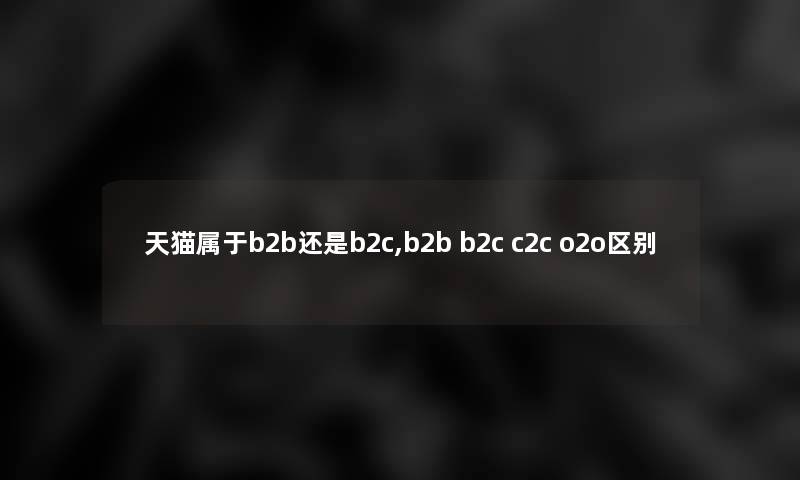 天猫属于b2b还是b2c,b2b b2c c2c o2o区别 天猫属于b2b还是b2c,b2b b2c c2c o2o区别