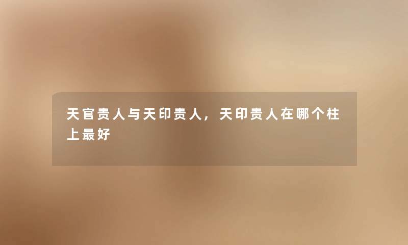 天官贵人与天印贵人,天印贵人在哪个柱上好