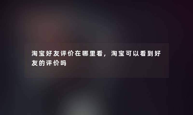 淘宝好友评价在哪里看,淘宝可以看到好友的评价吗