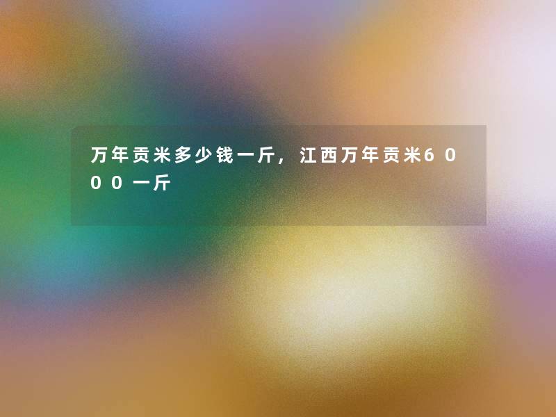 万年贡米多少钱一斤,江西万年贡米6000一斤 万年贡米多少钱一斤,江西万年贡米6000一斤