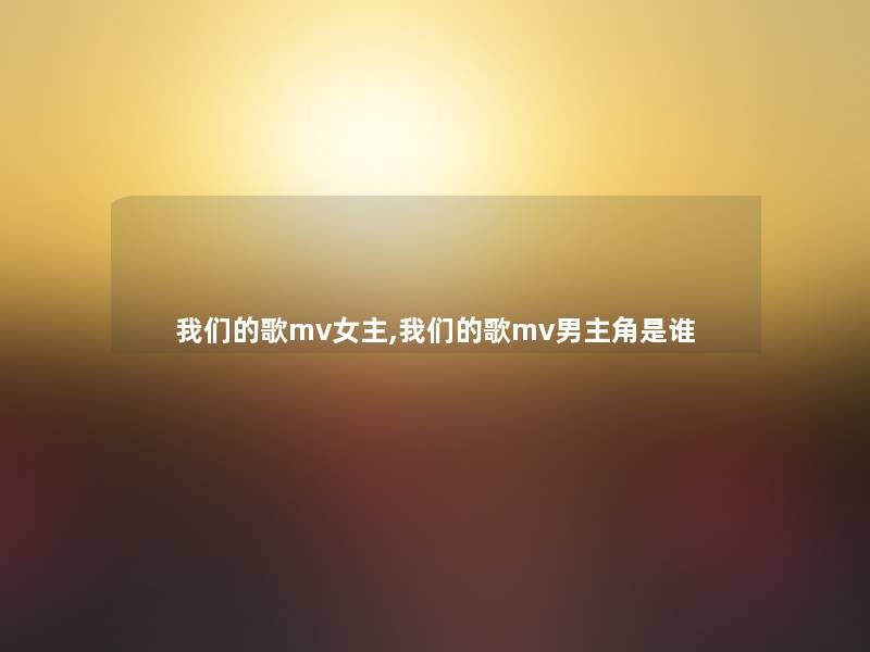 我们的歌mv女主,我们的歌mv男主角是谁