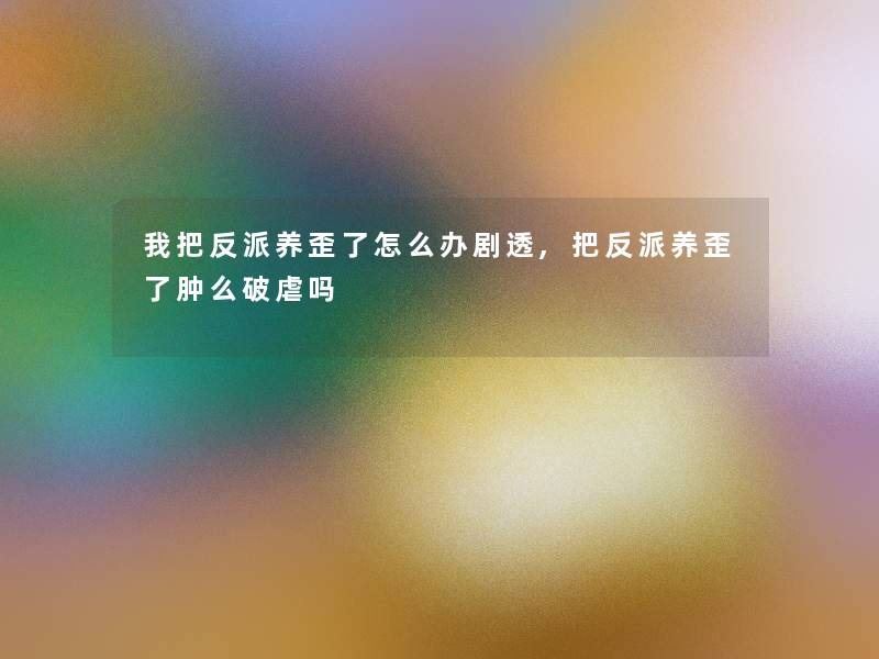 我把反派养歪了怎么办剧透,把反派养歪了肿么破虐吗 我把反派养歪了怎么办剧透,把反派养歪了肿么破虐吗