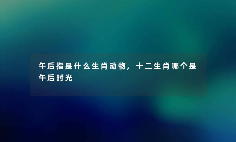 午后指是什么生肖动物,十二生肖哪个是午后时光 午后指是什么生肖动物,十二生肖哪个是午后时光