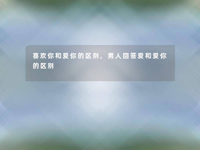 喜欢你和爱你的区别,男人回答爱和爱你的区别 喜欢你和爱你的区别,男人回答爱和爱你的区别