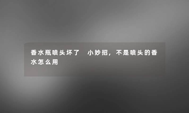 香水瓶喷头坏了 小妙招,不是喷头的香水怎么用