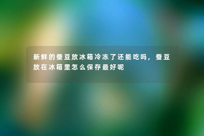 新鲜的蚕豆放冰箱冷冻了还能吃吗,蚕豆放在冰箱里怎么保存好呢