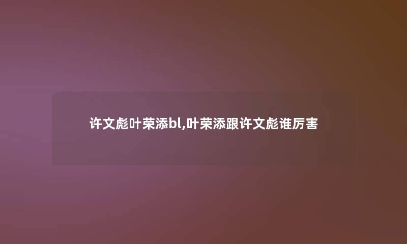 许文彪叶荣添bl,叶荣添跟许文彪谁厉害