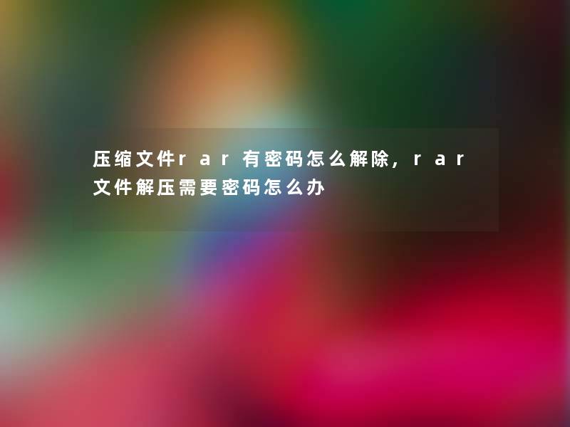 压缩文件rar有密码怎么解除,rar文件解压需要密码怎么办