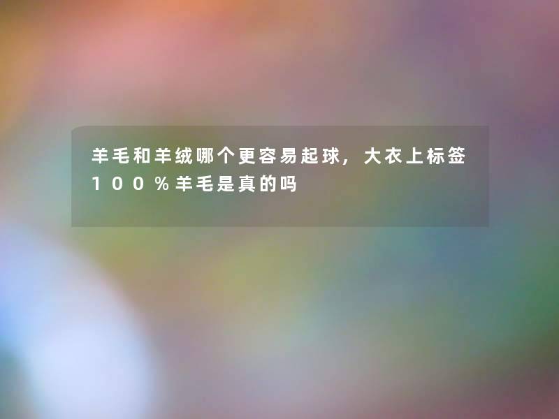 羊毛和羊绒哪个更容易起球,大衣上标签100%羊毛是真的吗 羊毛和羊绒哪个更容易起球,大衣上标签100%羊毛是真的吗